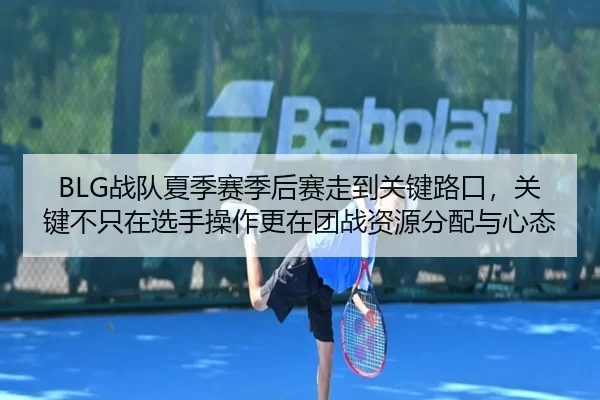 BLG战队夏季赛季后赛走到关键路口，关键不只在选手操作更在团战资源分配与心态